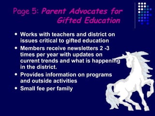 Page 5: Parent Advocates for
            Gifted Education
   Works with teachers and district on
    issues critical to gifted education
   Members receive newsletters 2 -3
    times per year with updates on
    current trends and what is happening
    in the district.
   Provides information on programs
    and outside activities
   Small fee per family
 