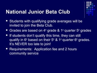 National Junior Beta Club
   Students with qualifying grade averages will be
    invited to join the Beta Club.
   Grades are based on 4th grade & 1st quarter 5th grades
   If students don’t qualify this time, they can still
    qualify in 6th based on their 5th & 1st quarter 6th grades.
    It’s NEVER too late to join!
   Requirements: Application fee and 2 hours
    community service
 