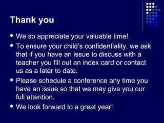 Thank you
 We   so appreciate your valuable time!
 To ensure your child’s confidentiality, we ask
  that if you have an issue to discuss with a
  teacher you fill out an index card or contact
  us as a later to date.
 Please schedule a conference any time you
  have an issue so that we may give you our
  full attention.
 We look forward to a great year!
 