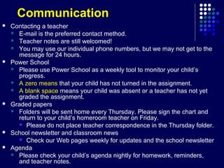 Communication
   Contacting a teacher
     E-mail is the preferred contact method.
     Teacher notes are still welcomed!
     You may use our individual phone numbers, but we may not get to the
      message for 24 hours.
   Power School
     Please use Power School as a weekly tool to monitor your child’s
      progress.
     A zero means that your child has not turned in the assignment.
     A blank space means your child was absent or a teacher has not yet
      graded the assignment.
   Graded papers
     Folders will be sent home every Thursday. Please sign the chart and
      return to your child’s homeroom teacher on Friday.
       Please do not place teacher correspondence in the Thursday folder.
   School newsletter and classroom news
       Check our Web pages weekly for updates and the school newsletter
   Agenda
     Please check your child’s agenda nightly for homework, reminders,
      and teacher notes.
 