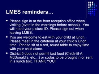 LMES reminders…
   Please sign in at the front reception office when
    visiting (even in the mornings before school). You
    will need your picture ID. Please sign out when
    leaving LMES.
   You are welcome to eat with your child at lunch.
    Please meet in the cafeteria at your child’s lunch
    time. Please sit at a red, round table to enjoy time
    with your child alone.
   District 5 does not permit fast food (Chick-fil-A,
    McDonald’s, etc…) or sodas to be brought in or sent
    in a lunch box. THANK YOU!
 
