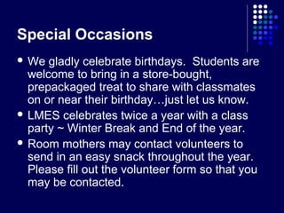 Special Occasions
 We  gladly celebrate birthdays. Students are
  welcome to bring in a store-bought,
  prepackaged treat to share with classmates
  on or near their birthday…just let us know.
 LMES celebrates twice a year with a class
  party ~ Winter Break and End of the year.
 Room mothers may contact volunteers to
  send in an easy snack throughout the year.
  Please fill out the volunteer form so that you
  may be contacted.
 