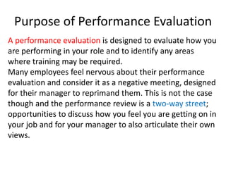 Purpose of Performance Evaluation
A performance evaluation is designed to evaluate how you
are performing in your role and to identify any areas
where training may be required.
Many employees feel nervous about their performance
evaluation and consider it as a negative meeting, designed
for their manager to reprimand them. This is not the case
though and the performance review is a two-way street;
opportunities to discuss how you feel you are getting on in
your job and for your manager to also articulate their own
views.
 
