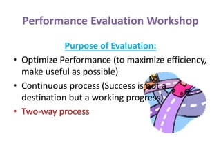 Performance Evaluation Workshop
Purpose of Evaluation:
• Optimize Performance (to maximize efficiency,
make useful as possible)
• Continuous process (Success is not a
destination but a working progress)
• Two-way process
 