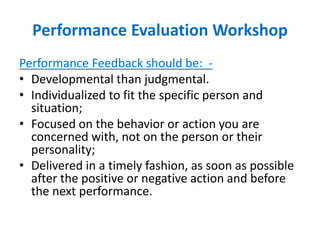 Performance Evaluation Workshop
Performance Feedback should be: -
• Developmental than judgmental.
• Individualized to fit the specific person and
situation;
• Focused on the behavior or action you are
concerned with, not on the person or their
personality;
• Delivered in a timely fashion, as soon as possible
after the positive or negative action and before
the next performance.
 