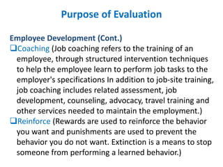 Purpose of Evaluation
Employee Development (Cont.)
Coaching (Job coaching refers to the training of an
employee, through structured intervention techniques
to help the employee learn to perform job tasks to the
employer's specifications In addition to job-site training,
job coaching includes related assessment, job
development, counseling, advocacy, travel training and
other services needed to maintain the employment.)
Reinforce (Rewards are used to reinforce the behavior
you want and punishments are used to prevent the
behavior you do not want. Extinction is a means to stop
someone from performing a learned behavior.)
 