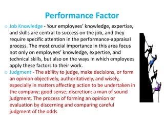 Performance Factor
o Job Knowledge - Your employees’ knowledge, expertise,
and skills are central to success on the job, and they
require specific attention in the performance-appraisal
process. The most crucial importance in this area focus
not only on employees’ knowledge, expertise, and
technical skills, but also on the ways in which employees
apply these factors to their work.
o Judgment - The ability to judge, make decisions, or form
an opinion objectively, authoritatively, and wisely,
especially in matters affecting action to be undertaken in
the company; good sense; discretion: a man of sound
judgment. The process of forming an opinion or
evaluation by discerning and comparing careful
judgment of the odds
 