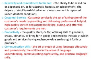 o Reliability and commitment to the Job: - The ability to be relied on
or depended on, as for accuracy, honesty, or achievement. The
degree of stability exhibited when a measurement is repeated
under identical conditions.
o Customer Service - Customer service is the act of taking care of the
customer's needs by providing and delivering professional, helpful,
high quality service and assistance before, during, and after the
customer's requirements are met.
o Productivity - the quality, state, or fact of being able to generate,
create, enhance, or bring forth goods and services: the rate at which
goods and services having exchange value are brought forth or
produced.
o Communication skills - the art or study of using language effectively
and persuasively: the abilities in the areas of language
understanding, communicating expressively, and practical language
skills.
 