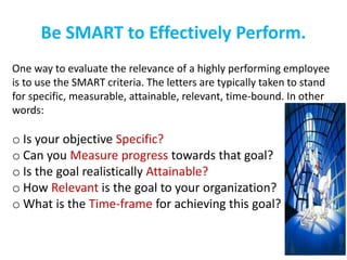 Be SMART to Effectively Perform.
One way to evaluate the relevance of a highly performing employee
is to use the SMART criteria. The letters are typically taken to stand
for specific, measurable, attainable, relevant, time-bound. In other
words:
o Is your objective Specific?
o Can you Measure progress towards that goal?
o Is the goal realistically Attainable?
o How Relevant is the goal to your organization?
o What is the Time-frame for achieving this goal?
 