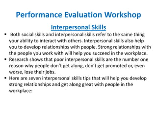 Performance Evaluation Workshop
Interpersonal Skills
 Both social skills and interpersonal skills refer to the same thing
your ability to interact with others. Interpersonal skills also help
you to develop relationships with people. Strong relationships with
the people you work with will help you succeed in the workplace.
 Research shows that poor interpersonal skills are the number one
reason why people don’t get along, don’t get promoted or, even
worse, lose their jobs.
 Here are seven interpersonal skills tips that will help you develop
strong relationships and get along great with people in the
workplace:
 