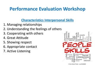 Performance Evaluation Workshop
Characteristics Interpersonal Skills
1. Managing relationships
2. Understanding the feelings of others
3. Cooperating with others
4. Great Attitude
5. Showing respect
6. Appropriate contact
7. Active Listening
 