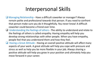 Interpersonal Skills
 Managing Relationship - Have a difficult coworker or manager? Always
remain polite and professional towards that person. If you need to confront
that person make sure you do it thoughtfully. You never know! A difficult
coworker could become a friend over time.
 Understanding the feelings of others - The ability to understand and relate to
the feelings of others is called empathy. Having empathy will help you
develop strong relationships with other people. When you have empathy,
people feel that you understand them and how they feel.
 Having a Great Attitude - Having an overall positive attitude will affect many
aspects of your work. A great attitude will help you cope with pressure and
stress as well as help you be more flexible in your job. Always sharing a
positive attitude will help you grow in your position and ultimately help you
move forward in your career.
 