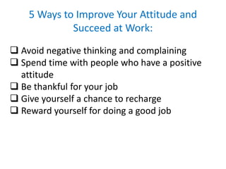 5 Ways to Improve Your Attitude and
Succeed at Work:
 Avoid negative thinking and complaining
 Spend time with people who have a positive
attitude
 Be thankful for your job
 Give yourself a chance to recharge
 Reward yourself for doing a good job
 