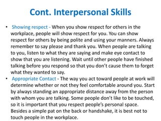 Cont. Interpersonal Skills
• Showing respect - When you show respect for others in the
workplace, people will show respect for you. You can show
respect for others by being polite and using your manners. Always
remember to say please and thank you. When people are talking
to you, listen to what they are saying and make eye contact to
show that you are listening. Wait until other people have finished
talking before you respond so that you don’t cause them to forget
what they wanted to say.
• Appropriate Contact - The way you act toward people at work will
determine whether or not they feel comfortable around you. Start
by always standing an appropriate distance away from the person
with whom you are talking. Some people don’t like to be touched,
so it is important that you respect people’s personal space.
Besides a simple pat on the back or handshake, it is best not to
touch people in the workplace.
 