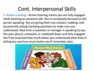 Cont. Interpersonal Skills
7. Active Listening - Active listening means you are fully engaged
while listening to someone talk. You’re completely focused on the
person speaking. You are giving them eye contact, nodding, and
occasionally asking clarifying questions to make sure you
understand. Next time a coworker or manager is speaking to you.
Put your phone, computer, or notebook down and fully engaged.
You’ll be surprised how much better you understand what they’re
telling you and how much better you’ll remember later.
 