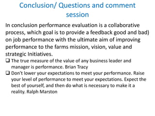 Conclusion/ Questions and comment
session
In conclusion performance evaluation is a collaborative
process, which goal is to provide a feedback good and bad)
on job performance with the ultimate aim of improving
performance to the farms mission, vision, value and
strategic Initiatives.
 The true measure of the value of any business leader and
manager is performance. Brian Tracy
 Don't lower your expectations to meet your performance. Raise
your level of performance to meet your expectations. Expect the
best of yourself, and then do what is necessary to make it a
reality. Ralph Marston
 