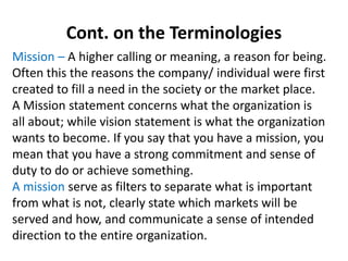 Cont. on the Terminologies
Mission – A higher calling or meaning, a reason for being.
Often this the reasons the company/ individual were first
created to fill a need in the society or the market place.
A Mission statement concerns what the organization is
all about; while vision statement is what the organization
wants to become. If you say that you have a mission, you
mean that you have a strong commitment and sense of
duty to do or achieve something.
A mission serve as filters to separate what is important
from what is not, clearly state which markets will be
served and how, and communicate a sense of intended
direction to the entire organization.
 