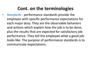Cont. on the terminologies
• Standards - performance standards provide the
employee with specific performance expectations for
each major duty. They are the observable behaviors
and actions which explain how the job is to be done,
plus the results that are expected for satisfactory job
performance. They tell the employee what a good job
looks like. The purpose of performance standards is to
communicate expectations.
 