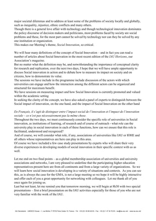 IAU Secretariat - UNESCO House – 1, rue Miollis, F-75732 Paris Cedex 15, France – Tel : +33 (0)1 45 68 48 00 – Fax : +33 (0) 1 47 34 76 05 – iau@iau-aiu.net - www.iau-aiu.net
major societal dilemmas and to address at least some of the problems of society locally and globally,
such as inequality, injustice, ethnic conflicts and many others.
Though there is a general love affair with technology and though technological innovation dominates
the policy discourse of decision makers and politicians, most problems faced by society are social
problems and these, for the most part cannot be solved by technology nor can they be solved by any
one institution or organization.
This makes our Meeting’s theme, Social Innovation, so critical.
We will hear many definitions of the concept of Social Innovation – and in fact you can read a
number of articles about Social Innovation in the most recent edition of the IAU Horizons, our
Association’s magazine.
But no matter what the definition may be, and notwithstanding the importance of conceptual clarity
for research and replication, over the next two days, I hope that we will have ample opportunity to
discuss Social innovation in action and to debate how to measure its impact on society and on
citizens, how to demonstrate its value.
The sessions we have include in the programme include discussion of the actors with which
universities can engage and how the interaction among the different actors can be organized and
structured for maximum benefit.
We have sessions on measuring impact and how Social Innovation is currently promoted and valued
within the academic setting
In seeking the clarity of the concept, we have also asked a panel of experts to distinguish between the
Social impact of innovation, on the one hand, and the impact of Social Innovation on the other hand
En Français, il s’agit de distinguer entre l’impact social de l’innovation et l’impact de l’innovation
sociale – ce n’est pas nécessairement pas la même chose.
Throughout the two days, we must continuously consider the specific role of universities in Social
innovation, as institutions of learning, of research and of course of outreach - what role can the
university play in social innovation in each of these functions, how can we ensure that this role is
facilitated, understood and recognized?
And of course, we will consider what role, if any, associations of universities like IAU or IOHE and
all others whose representatives are here can play in this area.
Of course we have included a few case study presentations by experts who will share their very
diverse experiences in developing models of social innovation in their specific context with us as
well.
Let me end on two final points – as a global membership association of universities and university
associations and networks, I am very pleased to underline that the participating higher education
representatives present here are from all continents and from a large variety of organizations. So we
will learn how social innovation is developing in a variety of situations and contexts. As you can see
this, as is always the case for the GMA, is not a large meeting so we hope it will be highly interactive
and offer each of you a great opportunity for networking with colleagues. Let me thank all of you
once again for joining us.
Last but not least, let me remind you that tomorrow morning, we will begin at 8h30 with two special
presentations – first a brief presentation on the IAU activities especially for those of you who are not
very familiar with the work of the IAU.
 