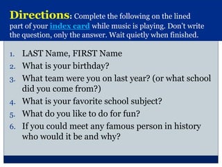 1. LAST Name, FIRST Name
2. What is your birthday?
3. What team were you on last year? (or what school
did you come from?)
4. What is your favorite school subject?
5. What do you like to do for fun?
6. If you could meet any famous person in history
who would it be and why?
Directions: Complete the following on the lined
part of your index card while music is playing. Don’t write
the question, only the answer. Wait quietly when finished.
 