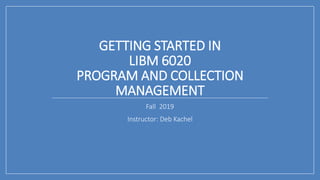 GETTING STARTED IN
LIBM 6020
PROGRAM AND COLLECTION
MANAGEMENT
Fall 2019
Instructor: Deb Kachel
 