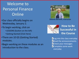 Welcome to
 Personal Finance
      Online
                                        Delores Barnhill, Instructor
•Our class officially begins on
 Wednesday, January 2.
•To begin working, click on                           How to Be
   • LESSONS (button on the left)                    Successful in
   • Getting Started (Click Here)                     the Course
•There are 10 GS (Getting Started)           Log into the class everyday
 modules.                                    Read the announcements
•Begin working on these modules as an        Check your messages
                                             Complete some work
 introduction to the class.
                                             everyday
 