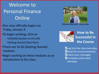 Welcome to
 Personal Finance
      Online
                                        Delores Barnhill, Instructor
•Our class officially begins on
 Friday, January 4.
•To begin working, click on                           How to Be
   • LESSONS (button on the left)                    Successful in
   • Getting Started (Click Here)                     the Course
•There are 10 GS (Getting Started)           Log into the class everyday
 modules.                                    Read the announcements
•Begin working on these modules as an        Check your messages
                                             Complete some work
 introduction to the class.
                                             everyday
 