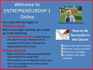 Welcome to
ENTREPRENEURSHIP 1
Online
•Our class officially begins on
Monday, June 10.
•Before you begin working, you always
go to the following:
•LEARNING BLOCK FORUM and check out
the post from your instructor, Ms. B.
•Important information is found here.
•Getting Started (Click Here)
•To Begin Working
•Open the NCVPS Getting Started Module
and complete the assignment.
•This module is an introduction to the class.
•There are 6 assignments in this section.
Two will be graded.
Delores Barnhill, Instructor
How to Be
Successful in
the Course
Log into the class everyday
Read the announcements
Check your messages
Complete some work
everyday
 
