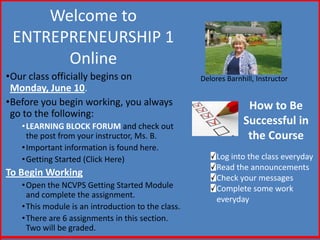 Welcome to
ENTREPRENEURSHIP 1
Online
•Our class officially begins on
Monday, June 10.
•Before you begin working, you always
go to the following:
•LEARNING BLOCK FORUM and check out
the post from your instructor, Ms. B.
•Important information is found here.
•Getting Started (Click Here)
To Begin Working
•Open the NCVPS Getting Started Module
and complete the assignment.
•This module is an introduction to the class.
•There are 6 assignments in this section.
Two will be graded.
Delores Barnhill, Instructor
How to Be
Successful in
the Course
Log into the class everyday
Read the announcements
Check your messages
Complete some work
everyday
 