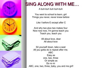 SING ALONG WITH ME…SING ALONG WITH ME…
A buh-buh buh buh-buh
You went to school to learn, girl
Things you never, never knew before
Like I before E except after C
And why two plus two makes four
Now now now, I'm gonna teach you
Teach you, teach you
All about love, dear
All about love
Sit yourself down, take a seat
All you gotta do is repeat after me.
ABC
Easy as
one, two, three
Or simple as
Do re mi
ABC, one, two, three, baby, you and me girl!
 