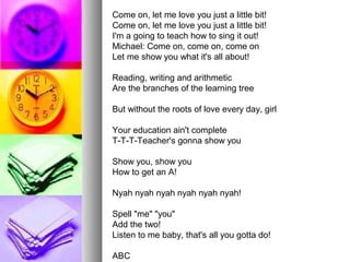 Come on, let me love you just a little bit!
Come on, let me love you just a little bit!
I'm a going to teach how to sing it out!
Michael: Come on, come on, come on
Let me show you what it's all about!
Reading, writing and arithmetic
Are the branches of the learning tree
But without the roots of love every day, girl
Your education ain't complete
T-T-T-Teacher's gonna show you
Show you, show you
How to get an A!
Nyah nyah nyah nyah nyah nyah!
Spell "me" "you"
Add the two!
Listen to me baby, that's all you gotta do!
ABC
 