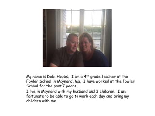 My name is Debi Hobbs. I am a 4th grade teacher at the
Fowler School in Maynard, Ma. I have worked at the Fowler
School for the past 7 years..
I live in Maynard with my husband and 3 children. I am
fortunate to be able to go to work each day and bring my
children with me.
 