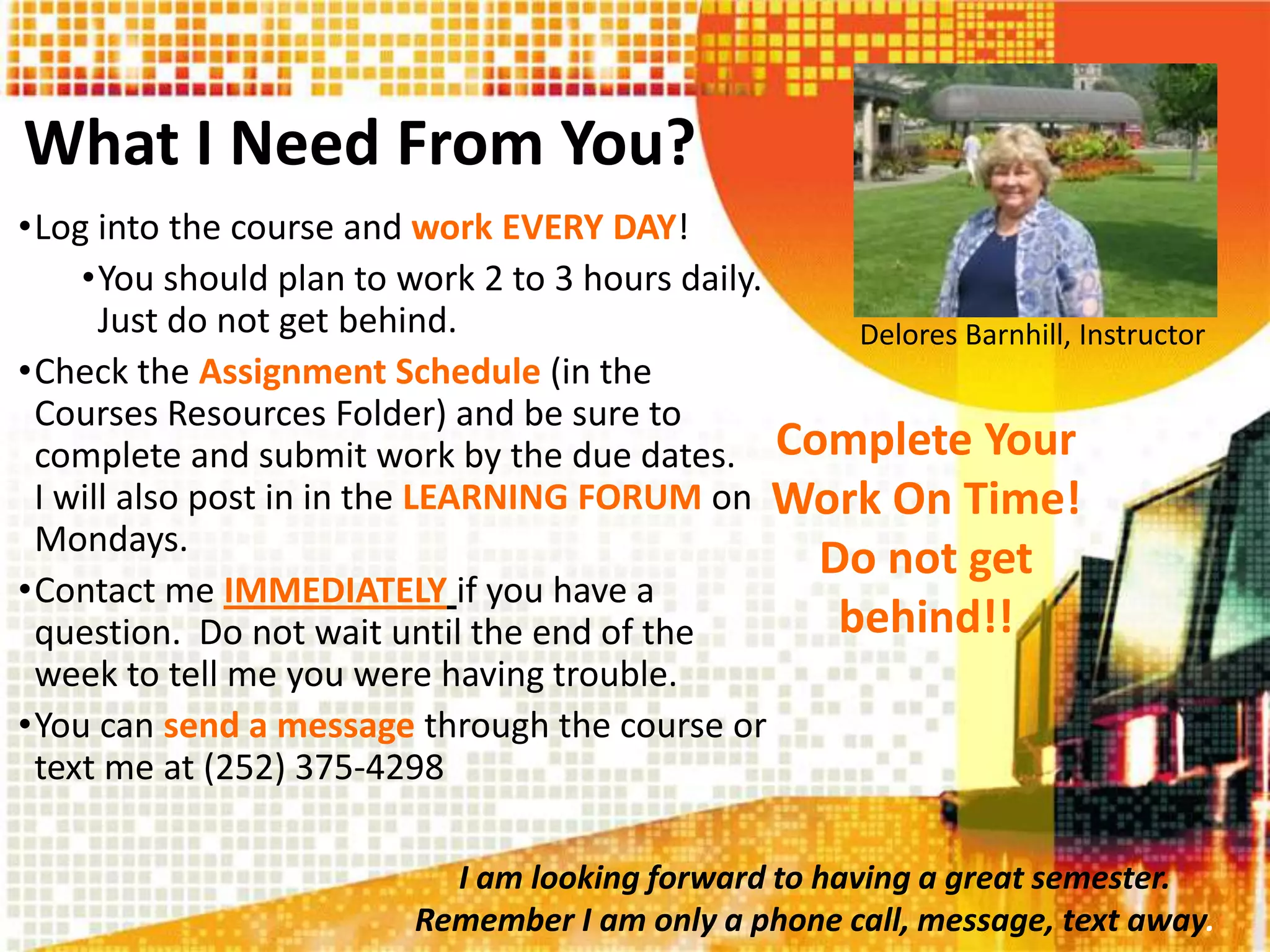 What I Need From You?
•Log into the course and work EVERY DAY!
•You should plan to work 2 to 3 hours daily.
Just do not get behind.
•Check the Assignment Schedule (in the
Courses Resources Folder) and be sure to
complete and submit work by the due dates.
I will also post in in the LEARNING FORUM on
Mondays.
•Contact me IMMEDIATELY if you have a
question. Do not wait until the end of the
week to tell me you were having trouble.
•You can send a message through the course or
text me at (252) 375-4298
Delores Barnhill, Instructor
Complete Your
Work On Time!
Do not get
behind!!
I am looking forward to having a great semester.
Remember I am only a phone call, message, text away.
 