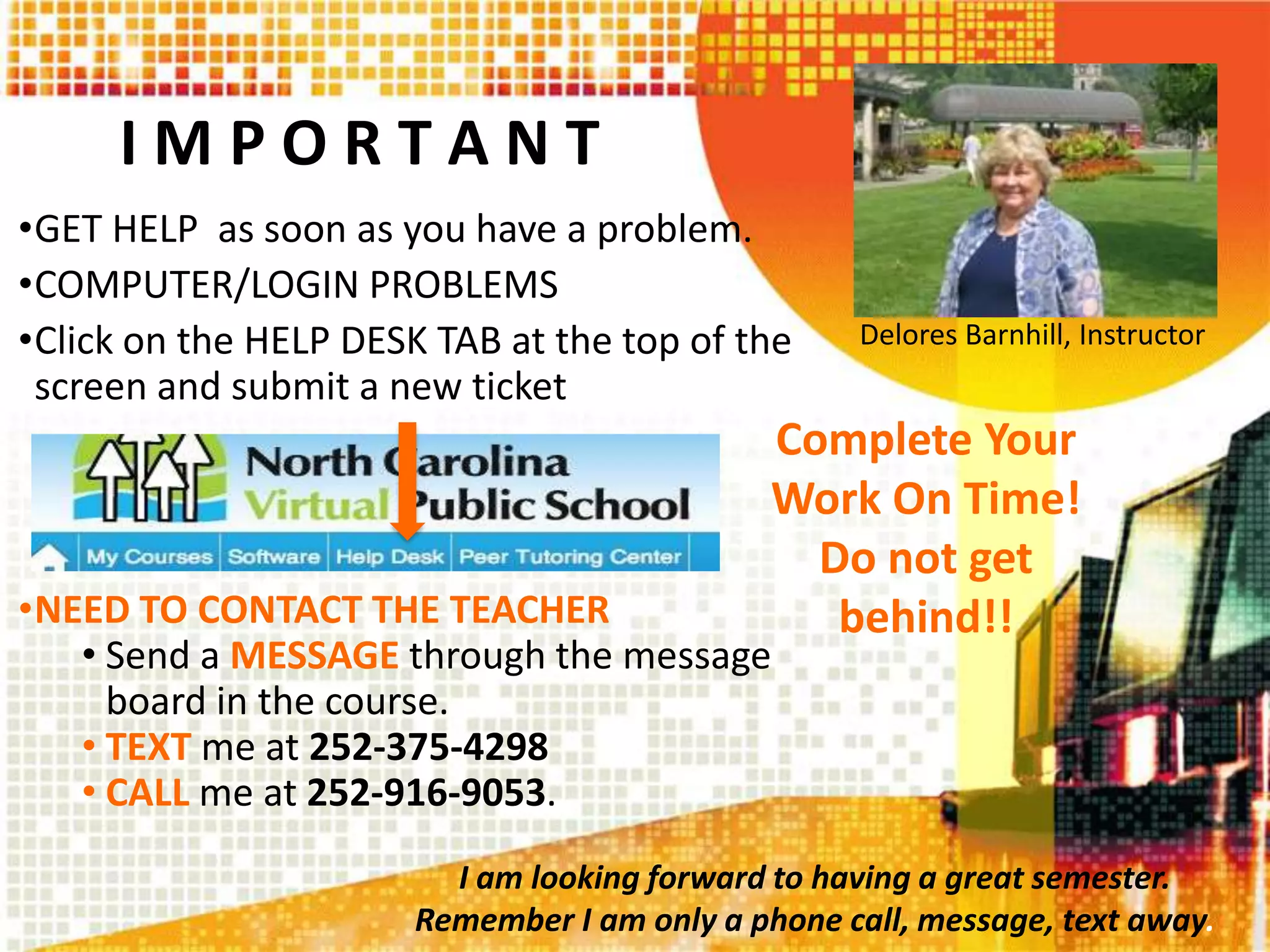 I M P O R T A N T
•GET HELP as soon as you have a problem.
•COMPUTER/LOGIN PROBLEMS
•Click on the HELP DESK TAB at the top of the
screen and submit a new ticket
•NEED TO CONTACT THE TEACHER
• Send a MESSAGE through the message
board in the course.
• TEXT me at 252-375-4298
• CALL me at 252-916-9053.
Delores Barnhill, Instructor
Complete Your
Work On Time!
Do not get
behind!!
I am looking forward to having a great semester.
Remember I am only a phone call, message, text away.
 