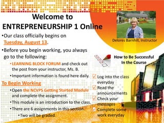 Welcome to
ENTREPRENEURSHIP 1 Online
•Our class officially begins on
Tuesday, August 13.
•Before you begin working, you always
go to the following:
•LEARNING BLOCK FORUM and check out
the post from your instructor, Ms. B.
•Important information is found here daily.
To Begin Working
•Open the NCVPS Getting Started Module
and complete the assignment.
•This module is an introduction to the class.
•There are 6 assignments in this section.
•Two will be graded.
Delores Barnhill, Instructor
How to Be Successful
In the Course
Log into the class
everyday
Read the
announcements
Check your
messages
Complete some
work everyday
 