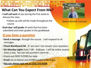 What Can You Expect From Me?
•I will call each of you during the first week to
discuss the class.
•Follow up calls will be made throughout the
course
•Each day I will grade all work that has been
submitted and enter grades in the gradebook.
Delores Barnhill, Instructor
If you have a question
•Send a message through the course. I will respond to all
messages.
•Check Blackboard IM. If I am own I can answer your questions.
•On Monday nights from 7:00 – 8:00 pm. I will be online several
times a day. You can ask questions anytime.
•Check out PEER TUTORS for help.
•Email me at delores.barnhill@ncpublicschools.gov
•You can always text me at (252) 375-4298.
 