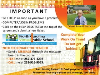 I M P O R T A N T
•GET HELP as soon as you have a problem.
•COMPUTER/LOGIN PROBLEMS
•Click on the HELP DESK TAB at the top of the
screen and submit a new ticket
•NEED TO CONTACT THE TEACHER
• Send a MESSAGE through the message
board in the course.
• TEXT me at 252-375-4298
• CALL me at 252-916-9053.
Delores Barnhill, Instructor
Complete Your
Work On Time!
Do not get
behind!!
I am looking forward to having a great semester.
Remember I am only a phone call, message, text away.
 