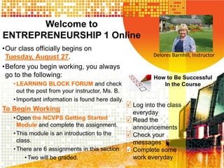 Welcome to
ENTREPRENEURSHIP 1 Online
•Our class officially begins on
Tuesday, August 27.
•Before you begin working, you always
go to the following:
•LEARNING BLOCK FORUM and check
out the post from your instructor, Ms. B.
•Important information is found here daily.
To Begin Working
•Open the NCVPS Getting Started
Module and complete the assignment.
•This module is an introduction to the
class.
•There are 6 assignments in this section.
•Two will be graded.
Delores Barnhill, Instructor
How to Be Successful
In the Course
Log into the class
everyday
Read the
announcements
Check your
messages
Complete some
work everyday
 