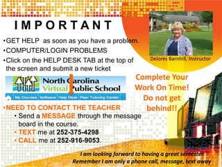 I M P O R T A N T 
•GET HELP as soon as you have a problem. 
•COMPUTER/LOGIN PROBLEMS 
•Click on the HELP DESK TAB at the top of 
the screen and submit a new ticket 
•NEED TO CONTACT THE TEACHER 
• Send a MESSAGE through the message 
board in the course. 
• TEXT me at 252-375-4298 
• CALL me at 252-916-9053. 
Delores Barnhill, Instructor 
Complete Your 
Work On Time! 
Do not get 
behind!! 
I am looking forward to having a great semester. 
Remember I am only a phone call, message, text away. 
