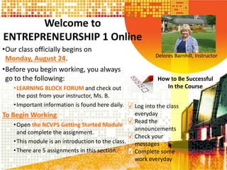 Welcome to
ENTREPRENEURSHIP 1 Online
•Our class officially begins on
Monday, August 24.
•Before you begin working, you always
go to the following:
•LEARNING BLOCK FORUM and check out
the post from your instructor, Ms. B.
•Important information is found here daily.
To Begin Working
•Open the NCVPS Getting Started Module
and complete the assignment.
•This module is an introduction to the class.
•There are 5 assignments in this section. .
Delores Barnhill, Instructor
How to Be Successful
In the Course
Log into the class
everyday
Read the
announcements
Check your
messages
Complete some
work everyday
 