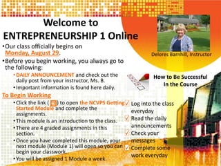 Welcome to
ENTREPRENEURSHIP 1 Online
•Our class officially begins on
Monday, August 29.
•Before you begin working, you always go to
the following:
•DAILY ANNOUNCEMENT and check out the
daily post from your instructor, Ms. B.
•Important information is found here daily.
To Begin Working
•Click the link ( ) to open the NCVPS Getting
Started Module and complete the
assignments.
•This module is an introduction to the class.
•There are 4 graded assignments in this
section.
•Once you have completed this module, your
next module (Module 1) will open so you can
begin your classwork.
•You will be assigned 1 Module a week.
Delores Barnhill, Instructor
How to Be Successful
In the Course
Log into the class
everyday
Read the daily
announcements
Check your
messages
Complete some
work everyday
 