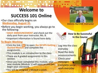 Welcome to
SUCCESS 101 Online
•Our class officially begins on
Wednesday, August 31.
•Before you begin working, you always go to
the following:
•DAILY ANNOUNCEMENT and check out the
daily post from your instructor, Ms. B.
•Important information is found here daily.
To Begin Working
•Click the link ( ) to open the NCVPS Getting
Started Module and complete the
assignments.
•This module is an introduction to the class.
•There are 4 graded assignments in this
section.
•Once you have completed this module, your
next module (Module 1) will open so you can
begin your classwork.
•You will be assigned 1 Module a week.
Delores Barnhill, Instructor
How to Be Successful
In the Course
Log into the class
everyday
Read the daily
announcements
Check your
messages
Complete some
work everyday
 