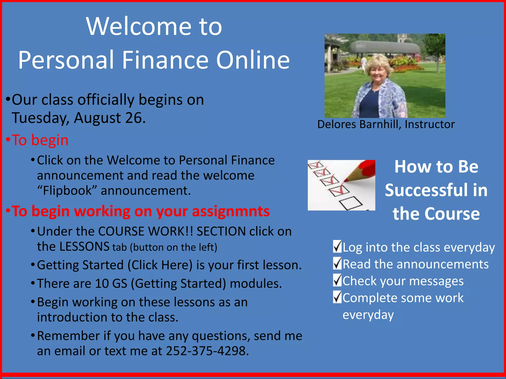 Welcome to
Personal Finance Online
•Our class officially begins on
Tuesday, August 26.
•To begin
•Click on the Welcome to Personal Finance
announcement and read the welcome
“Flipbook” announcement.
•To begin working on your assignmnts
•Under the COURSE WORK!! SECTION click on
the LESSONS tab (button on the left)
•Getting Started (Click Here) is your first lesson.
•There are 10 GS (Getting Started) modules.
•Begin working on these lessons as an
introduction to the class.
•Remember if you have any questions, send me
an email or text me at 252-375-4298.
Delores Barnhill, Instructor
How to Be
Successful in
the Course
Log into the class everyday
Read the announcements
Check your messages
Complete some work
everyday
 