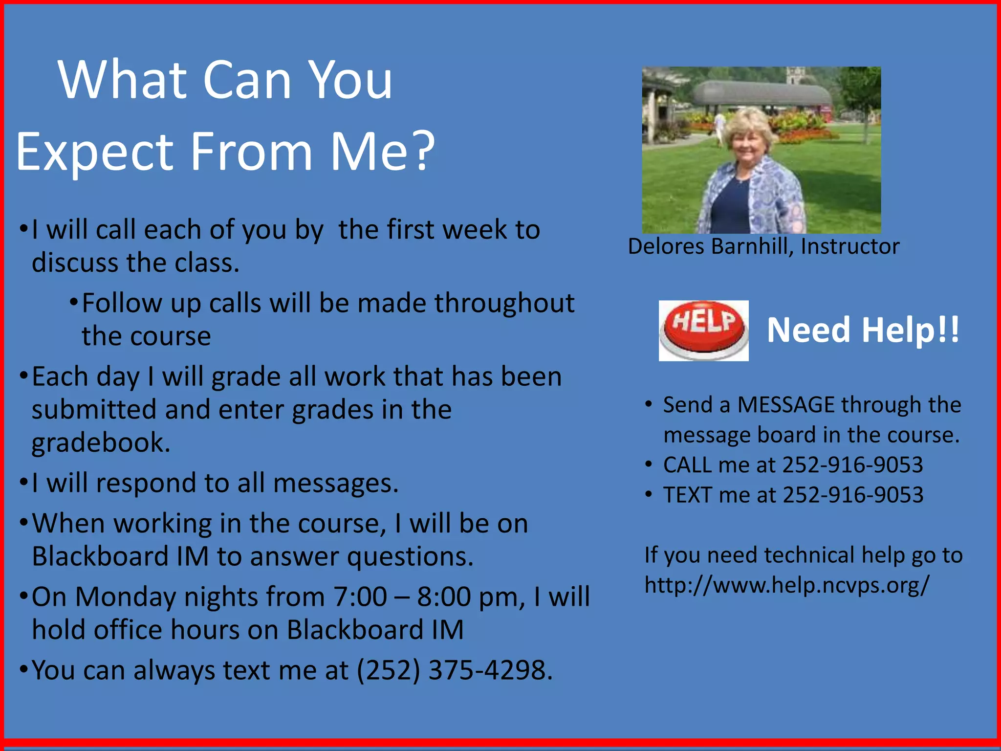 What Can You
Expect From Me?
•I will call each of you by the first week to
discuss the class.
•Follow up calls will be made throughout
the course
•Each day I will grade all work that has been
submitted and enter grades in the
gradebook.
•I will respond to all messages.
•When working in the course, I will be on
Blackboard IM to answer questions.
•On Monday nights from 7:00 – 8:00 pm, I will
hold office hours on Blackboard IM
•You can always text me at (252) 375-4298.
Delores Barnhill, Instructor
Need Help!!
• Send a MESSAGE through the
message board in the course.
• CALL me at 252-916-9053
• TEXT me at 252-916-9053
If you need technical help go to
http://www.help.ncvps.org/
 