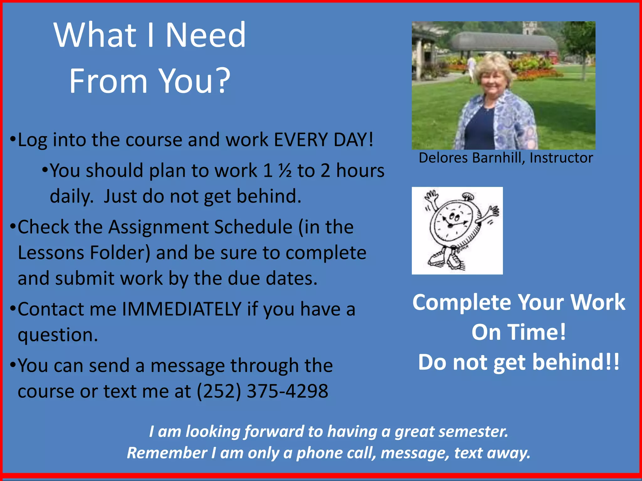 What I Need
From You?
•Log into the course and work EVERY DAY!
•You should plan to work 1 ½ to 2 hours
daily. Just do not get behind.
•Check the Assignment Schedule (in the
Lessons Folder) and be sure to complete
and submit work by the due dates.
•Contact me IMMEDIATELY if you have a
question.
•You can send a message through the
course or text me at (252) 375-4298
Delores Barnhill, Instructor
Complete Your Work
On Time!
Do not get behind!!
I am looking forward to having a great semester.
Remember I am only a phone call, message, text away.
 