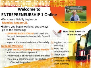 Welcome to
ENTREPRENEURSHIP 1 Online
•Our class officially begins on
Monday, January 21.
•Before you begin working, you always
go to the following:
• LEARNING BLOCK FORUM and check out
the post from your instructor, Ms. Barnhill
(Ms. B).
• Important information is found here daily.

To Begin Working
• Open the NCVPS Getting Started Module
and complete the assignment.
• This module is an introduction to the class.
• There are 2 assignments in this section.
• Two will be graded.

Delores Barnhill, Instructor

How to Be Successful
In the Course
Log into the class
everyday
Read the
announcements
Check your
messages
Complete some
work everyday

 