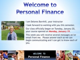 I am Delores Barnhill, your instructor
I look forward to working with you this semester.
Our class officially began on Tuesday, January 20,
your course opened on Monday, January 19.
This week you will receive several messages an/or
email from me. Please answer each so we can
begin communicating and I can get to know each of
you.
 