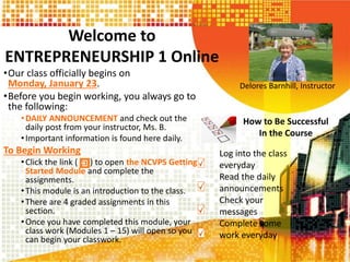 Welcome to
ENTREPRENEURSHIP 1 Online
•Our class officially begins on
Monday, January 23.
•Before you begin working, you always go to
the following:
•DAILY ANNOUNCEMENT and check out the
daily post from your instructor, Ms. B.
•Important information is found here daily.
To Begin Working
•Click the link ( ) to open the NCVPS Getting
Started Module and complete the
assignments.
•This module is an introduction to the class.
•There are 4 graded assignments in this
section.
•Once you have completed this module, your
class work (Modules 1 – 15) will open so you
can begin your classwork.
Delores Barnhill, Instructor
How to Be Successful
In the Course
Log into the class
everyday
Read the daily
announcements
Check your
messages
Complete some
work everyday
 