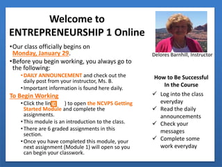 Welcome to
ENTREPRENEURSHIP 1 Online
•Our class officially begins on
Monday, January 29.
•Before you begin working, you always go to
the following:
•DAILY ANNOUNCEMENT and check out the
daily post from your instructor, Ms. B.
•Important information is found here daily.
To Begin Working
•Click the link ( ) to open the NCVPS Getting
Started Module and complete the
assignments.
•This module is an introduction to the class.
•There are 6 graded assignments in this
section.
•Once you have completed this module, your
next assignment (Module 1) will open so you
can begin your classwork.
Delores Barnhill, Instructor
How to Be Successful
In the Course
 Log into the class
everyday
 Read the daily
announcements
 Check your
messages
 Complete some
work everyday
 