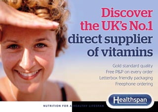 Discover
                       the UK’s No.1
                     direct supplier
                        of vitamins
                                                         Gold standard quality
                                                      Free P&P on every order
                                                  Letterbox friendly packaging
                                                           Freephone ordering



N u t r i t i o n f o r a h e a lt h y l i f e s p a n
 